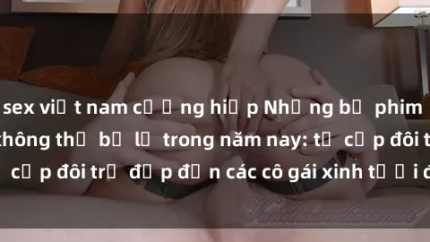 sex việt nam cưỡng hiếp Những bộ phim sex JAV hot nhất không thể bỏ lỡ trong năm nay: từ cặp đôi trẻ đẹp đến các cô gái xinh tươi đầy sức hút.
