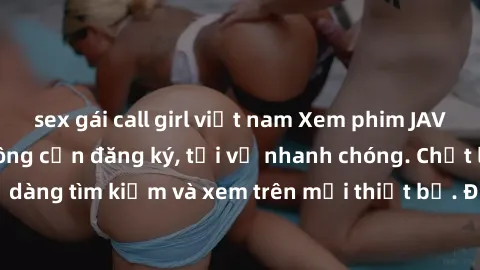 sex gái call girl việt nam Xem phim JAV online miễn phí không cần đăng ký, tải về nhanh chóng. Chất lượng HD, dễ dàng tìm kiếm và xem trên mọi thiết bị. Đặc biệt, không quảng cáo làm phiền.