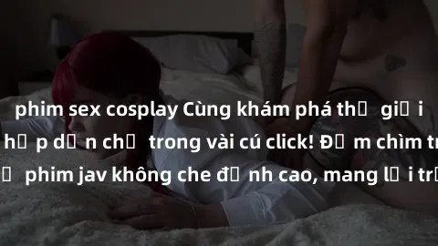 phim sex cosplay Cùng khám phá thế giới jav không che siêu hấp dẫn chỉ trong vài cú click! Đắm chìm trong những bộ phim jav không che đỉnh cao, mang lại trải nghiệm thú vị và đầy kích thích.
