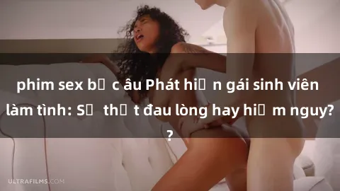 phim sex bắc âu Phát hiện gái sinh viên làm tình: Sự thật đau lòng hay hiểm nguy?