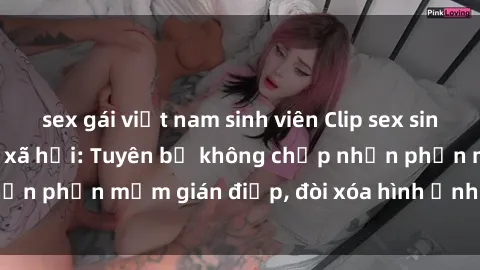 sex gái việt nam sinh viên Clip sex sinh viên gây sốt mạng xã hội: Tuyên bố không chấp nhận phần mềm gián điệp, đòi xóa hình ảnh trên internet