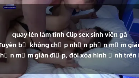 quay lén làm tình Clip sex sinh viên gây sốt mạng xã hội: Tuyên bố không chấp nhận phần mềm gián điệp, đòi xóa hình ảnh trên internet