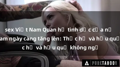 sex Việt Nam Quan hệ tình dục của nữ sinh Việt Nam ngày càng tăng lên: Thực hư và hậu quả không ngờ