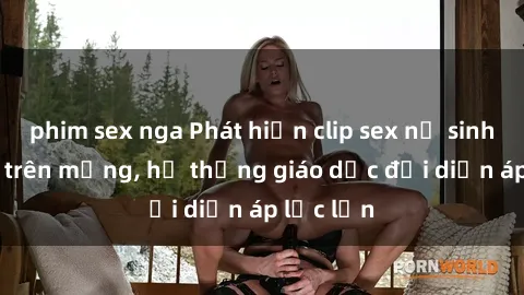 phim sex nga Phát hiện clip sex nữ sinh gây sốc trên mạng, hệ thống giáo dục đối diện áp lực lớn
