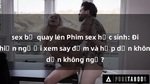 sex bị quay lén Phim sex học sinh: Điều gì khiến người xem say đắm và hấp dẫn không ngờ?