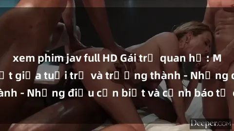 xem phim jav full HD Gái trẻ quan hệ: Mối quan hệ khác biệt giữa tuổi trẻ và trưởng thành - Những điều cần biết và cảnh báo từ chuyên gia