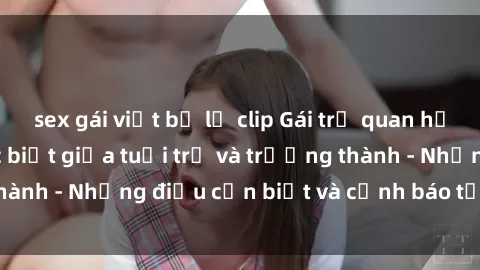 sex gái việt bị lộ clip Gái trẻ quan hệ: Mối quan hệ khác biệt giữa tuổi trẻ và trưởng thành - Những điều cần biết và cảnh báo từ chuyên gia