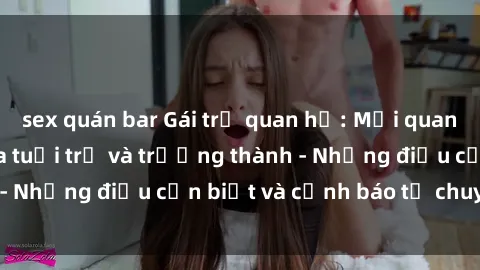 sex quán bar Gái trẻ quan hệ: Mối quan hệ khác biệt giữa tuổi trẻ và trưởng thành - Những điều cần biết và cảnh báo từ chuyên gia