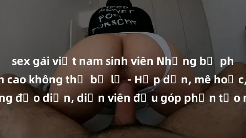 sex gái việt nam sinh viên Những bộ phim sex gái già đỉnh cao không thể bỏ lỡ - Hấp dẫn, mê hoặc, từng đạo diễn, diễn viên đều góp phần tạo nên sự hấp dẫn, kích thích.