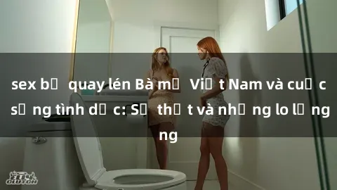 sex bị quay lén Bà mẹ Việt Nam và cuộc sống tình dục: Sự thật và những lo lắng