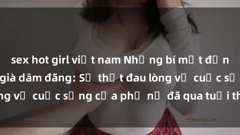 sex hot girl việt nam Những bí mật đằng sau vẻ ngoài gái già dâm đãng: Sự thật đau lòng về cuộc sống của phụ nữ đã qua tuổi thanh xuân