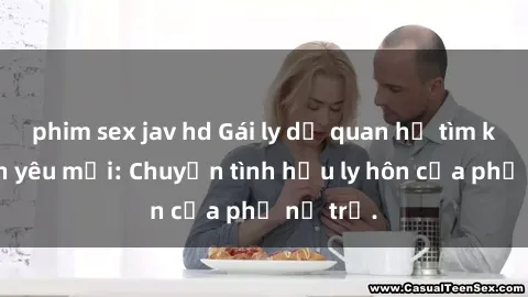 phim sex jav hd Gái ly dị quan hệ tìm kiếm tình yêu mới: Chuyện tình hậu ly hôn của phụ nữ trẻ.