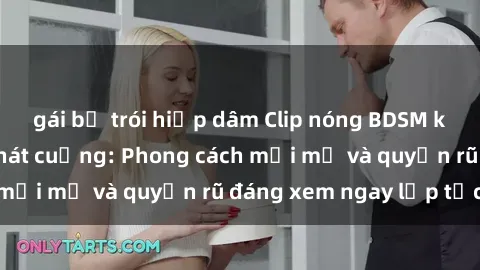 gái bị trói hiếp dâm Clip nóng BDSM khiến người xem phát cuồng: Phong cách mới mẻ và quyến rũ đáng xem ngay lập tức!