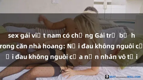 sex gái việt nam có chồng Gái trẻ bị hiếp dâm bạo lực trong căn nhà hoang: Nỗi đau không nguôi của nạn nhân vô tội
