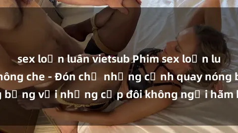 sex loạn luân vietsub Phim sex loạn luân đầy kích thích không che - Đón chờ những cảnh quay nóng bỏng với những cặp đôi không ngại hãm hiếp gia đình trong lòng