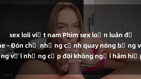 sex loli việt nam Phim sex loạn luân đầy kích thích không che - Đón chờ những cảnh quay nóng bỏng với những cặp đôi không ngại hãm hiếp gia đình trong lòng