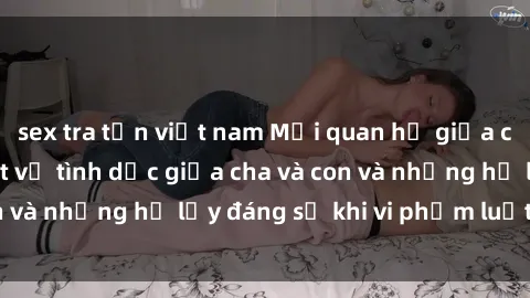 sex tra tấn việt nam Mối quan hệ giữa cha và con: Sự thật về tình dục giữa cha và con và những hệ lụy đáng sợ khi vi phạm luật pháp.