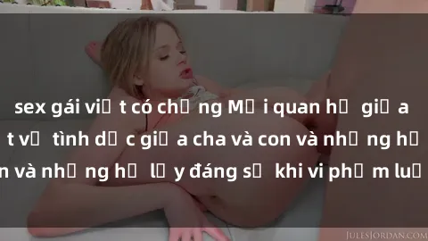 sex gái việt có chồng Mối quan hệ giữa cha và con: Sự thật về tình dục giữa cha và con và những hệ lụy đáng sợ khi vi phạm luật pháp.