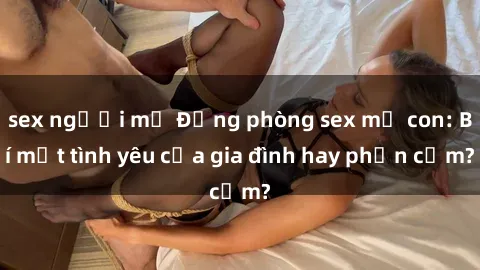 sex người mỹ Động phòng sex mẹ con: Bí mật tình yêu của gia đình hay phản cảm?