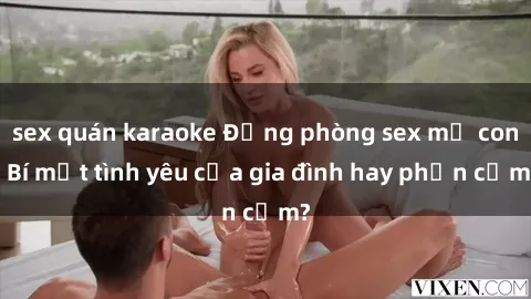 sex quán karaoke Động phòng sex mẹ con: Bí mật tình yêu của gia đình hay phản cảm?