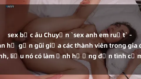 sex bắc âu Chuyện `sex anh em ruột` - Đề cập đến quan hệ gần gũi giữa các thành viên trong gia đình, liệu nó có làm ảnh hưởng đến tình cảm gia đình hay không?