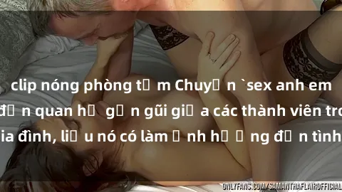 clip nóng phòng tắm Chuyện `sex anh em ruột` - Đề cập đến quan hệ gần gũi giữa các thành viên trong gia đình, liệu nó có làm ảnh hưởng đến tình cảm gia đình hay không?