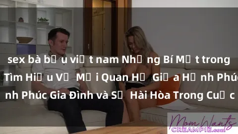 sex bà bầu việt nam Những Bí Mật trong Tình Dục Gia Đình: Tìm Hiểu Về Mối Quan Hệ Giữa Hạnh Phúc Gia Đình và Sự Hài Hòa Trong Cuộc Sống Tình Dục