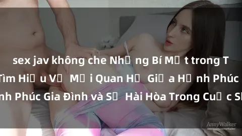 sex jav không che Những Bí Mật trong Tình Dục Gia Đình: Tìm Hiểu Về Mối Quan Hệ Giữa Hạnh Phúc Gia Đình và Sự Hài Hòa Trong Cuộc Sống Tình Dục