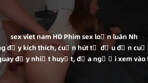 sex viet nam HD Phim sex loạn luân Nhật Bản: Hành động đầy kích thích, cuốn hút từ đầu đến cuối. Những cảnh quay đầy nhiệt huyết, đưa người xem vào thế giới độc đáo của tình thân. Đừng bỏ lỡ!