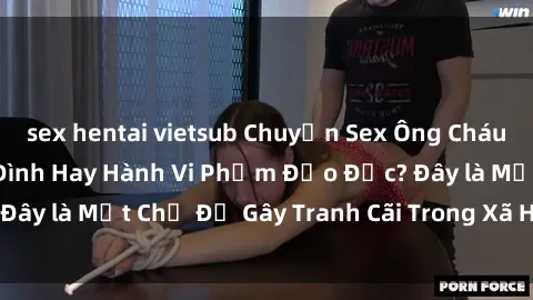 sex hentai vietsub Chuyện Sex Ông Cháu: Mối Quan Hệ Gia Đình Hay Hành Vi Phạm Đạo Đức? Đây là Một Chủ Đề Gây Tranh Cãi Trong Xã Hội Hiện Nay.