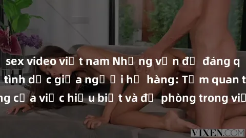 sex video việt nam Những vấn đề đáng quan tâm về quan hệ tình dục giữa người họ hàng: Tầm quan trọng của việc hiểu biết và đề phòng trong việc tiếp xúc trong gia đình.