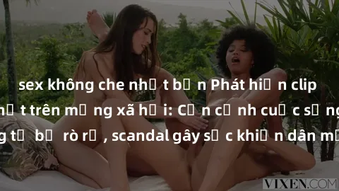 sex không che nhật bản Phát hiện clip sex quay lén hot nhất trên mạng xã hội: Cận cảnh cuộc sống riêng tư bị rò rỉ, scandal gây sốc khiến dân mạng không khỏi bàng hoàng