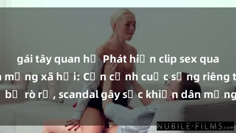 gái tây quan hệ Phát hiện clip sex quay lén hot nhất trên mạng xã hội: Cận cảnh cuộc sống riêng tư bị rò rỉ, scandal gây sốc khiến dân mạng không khỏi bàng hoàng