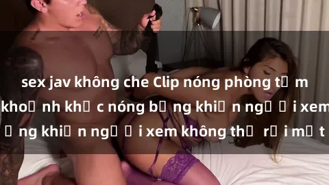 sex jav không che Clip nóng phòng tắm gây sốt: Cận cảnh khoảnh khắc nóng bỏng khiến người xem không thể rời mắt