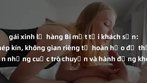 gái xinh lộ hàng Bí mật tại khách sạn: Phòng quay lén khép kín, không gian riêng tư hoàn hảo để thực hiện những cuộc trò chuyện và hành động không bị người khác phát hiện.