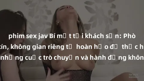 phim sex jav Bí mật tại khách sạn: Phòng quay lén khép kín, không gian riêng tư hoàn hảo để thực hiện những cuộc trò chuyện và hành động không bị người khác phát hiện.