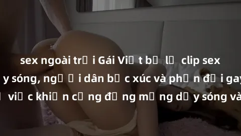 sex ngoài trời Gái Việt bị lộ clip sex khiến dư luận dậy sóng, người dân bức xúc và phản đối gay gắt. Sự việc khiến cộng đồng mạng dậy sóng và yêu cầu xử lý nghiêm ngặt.