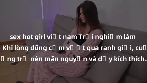 sex hot girl việt nam Trải nghiệm làm tình ngoài đường: Khi lòng dũng cảm vượt qua ranh giới, cuộc hẹn nơi công cộng trở nên mãn nguyện và đầy kích thích. Hành vi nguy hiểm, nhưng cũng tạo nên cảm giá