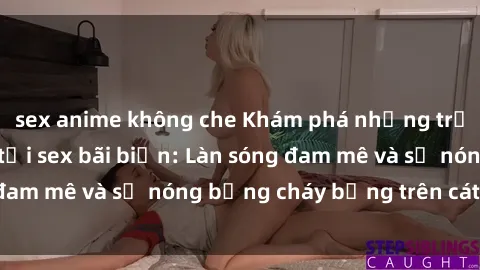 sex anime không che Khám phá những trải nghiệm độc đáo tại sex bãi biển: Làn sóng đam mê và sự nóng bỏng cháy bỏng trên cát trắng