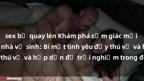 sex bị quay lén Khám phá cảm giác mới mẻ với sex trong nhà vệ sinh: Bí mật tình yêu đầy thú vị và hấp dẫn để trải nghiệm trong đêm hôm nay!