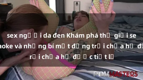sex người da đen Khám phá thế giới sex quán karaoke và những bí mật động trời chưa hề được tiết lộ