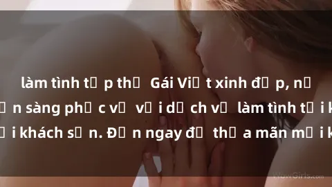 làm tình tập thể Gái Việt xinh đẹp, nồng nàn tình cảm, sẵn sàng phục vụ với dịch vụ làm tình tại khách sạn. Đến ngay để thỏa mãn mọi khao khát của bạn!