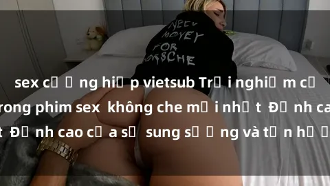 sex cưỡng hiếp vietsub Trải nghiệm cực kỳ nóng bỏng trong phim sex  không che mới nhất  Đỉnh cao của sự sung sướng và tận hưởng chân thật