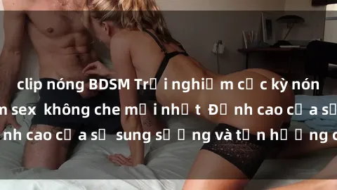 clip nóng BDSM Trải nghiệm cực kỳ nóng bỏng trong phim sex  không che mới nhất  Đỉnh cao của sự sung sướng và tận hưởng chân thật