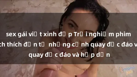 sex gái việt xinh đẹp Trải nghiệm phim sex : Sự kích thích đến từ những cảnh quay độc đáo và hấp dẫn