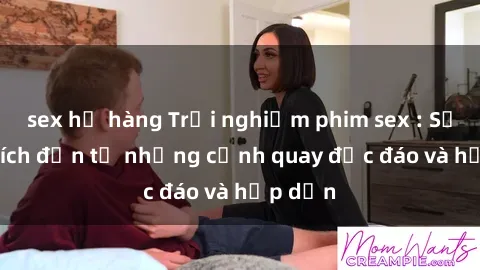 sex họ hàng Trải nghiệm phim sex : Sự kích thích đến từ những cảnh quay độc đáo và hấp dẫn