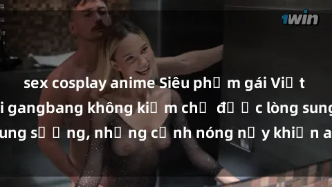 sex cosplay anime Siêu phẩm gái Việt tham gia trong buổi gangbang không kiềm chế được lòng sung sướng, những cảnh nóng nảy khiến ai cũng phải mãn nhãn