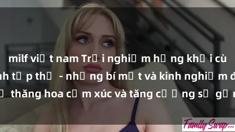 milf việt nam Trải nghiệm hứng khởi cùng với việc làm tình tập thể - những bí mật và kinh nghiệm để thăng hoa cảm xúc và tăng cường sự gắn kết trong mối quan hệ