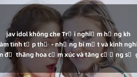 jav idol không che Trải nghiệm hứng khởi cùng với việc làm tình tập thể - những bí mật và kinh nghiệm để thăng hoa cảm xúc và tăng cường sự gắn kết trong mối quan hệ