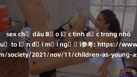 sex chị dâu Bạo lực tình dục trong nhóm: nguy cơ và hậu quả to lớn đối mọi người参考: https://www.theguardian.com/society/2021/nov/11/children-as-young-as-four-are-being-sexually-abused-by-groups-in-uk-